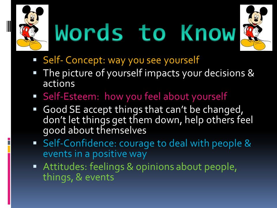  Self- Concept: way you see yourself  The picture of yourself impacts your decisions & actions  Self-Esteem: how you feel about yourself  Good SE accept things that can’t be changed, don’t let things get them down, help others feel good about themselves  Self-Confidence: courage to deal with people & events in a positive way  Attitudes: feelings & opinions about people, things, & events