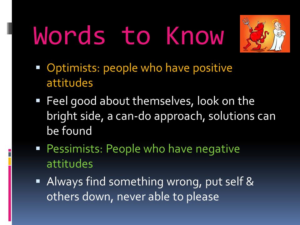 Words to Know  Optimists: people who have positive attitudes  Feel good about themselves, look on the bright side, a can-do approach, solutions can be found  Pessimists: People who have negative attitudes  Always find something wrong, put self & others down, never able to please