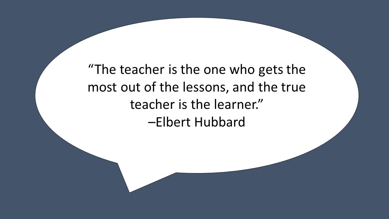 The teacher is the one who gets the most out of the lessons, and the true teacher is the learner. –Elbert Hubbard
