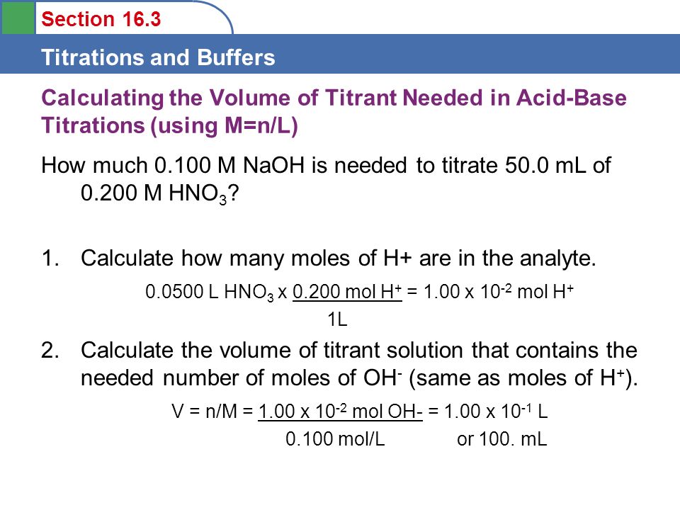 Section 16.3 Titrations and Buffers Calculating the Volume of Titrant Needed in Acid-Base Titrations (using M=n/L) How much M NaOH is needed to titrate 50.0 mL of M HNO 3 .