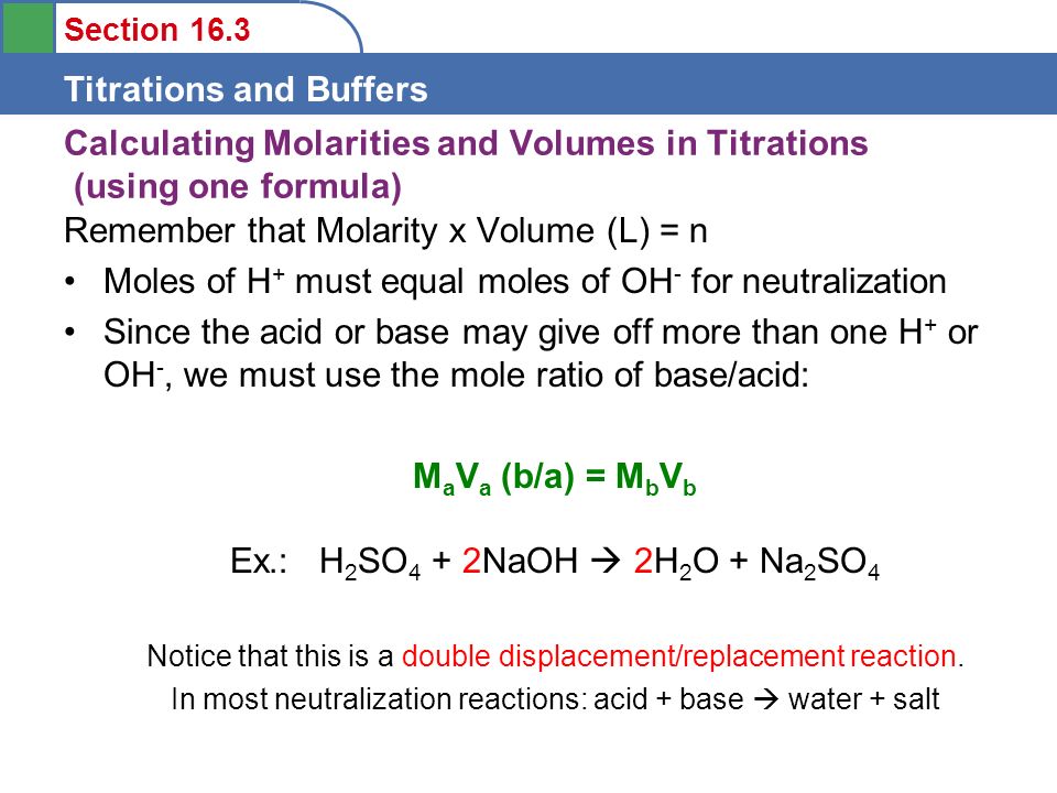 Section 16.3 Titrations and Buffers Calculating Molarities and Volumes in Titrations (using one formula) Remember that Molarity x Volume (L) = n Moles of H + must equal moles of OH - for neutralization Since the acid or base may give off more than one H + or OH -, we must use the mole ratio of base/acid: M a V a (b/a) = M b V b Ex.: H 2 SO 4 + 2NaOH  2H 2 O + Na 2 SO 4 Notice that this is a double displacement/replacement reaction.