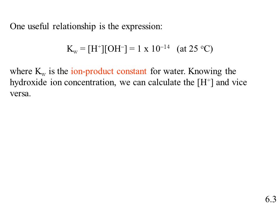 6.3 One useful relationship is the expression: K w = [H + ][OH – ] = 1 x 10 –14 (at 25 o C) where K w is the ion-product constant for water.