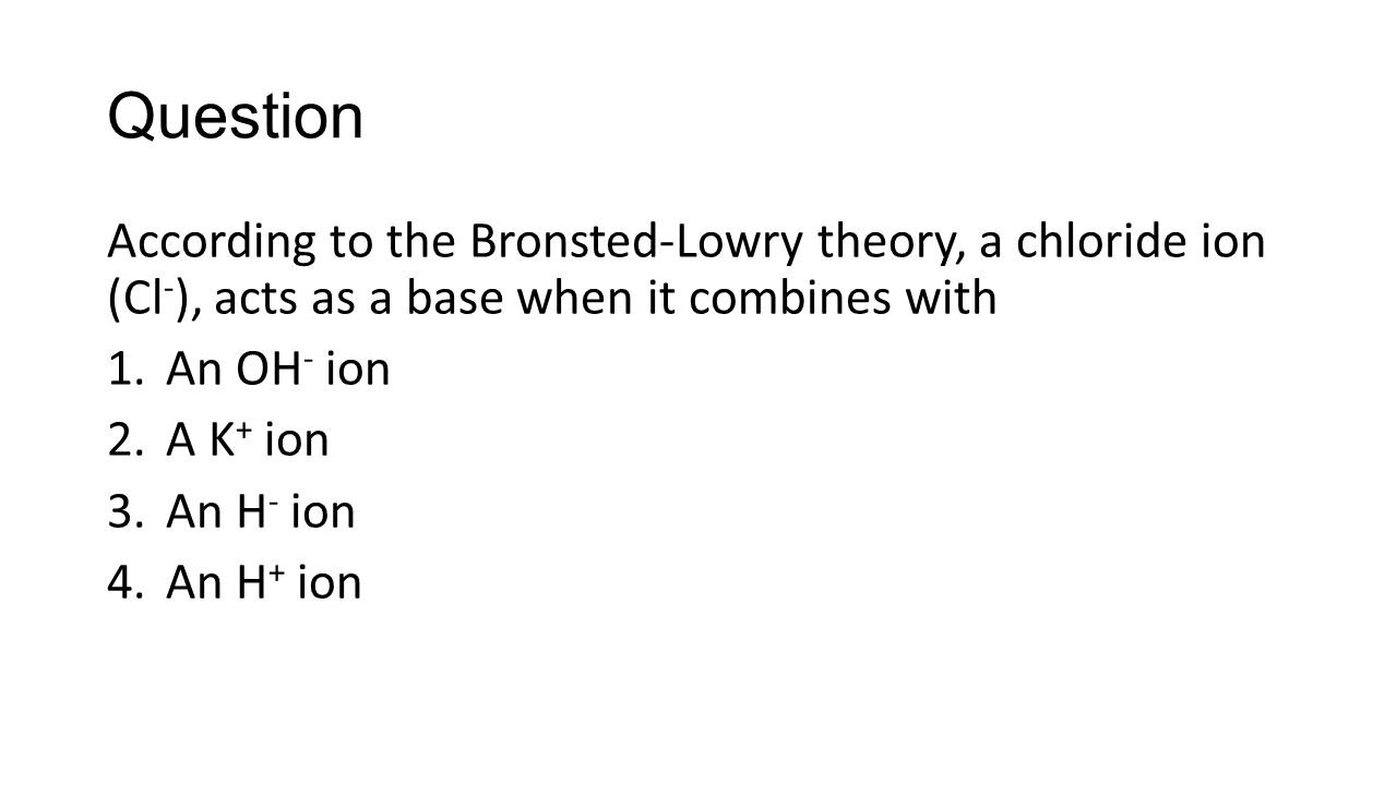 Question According to the Bronsted-Lowry theory, a chloride ion (Cl - ), acts as a base when it combines with 1.An OH - ion 2.A K + ion 3.An H - ion 4.An H + ion