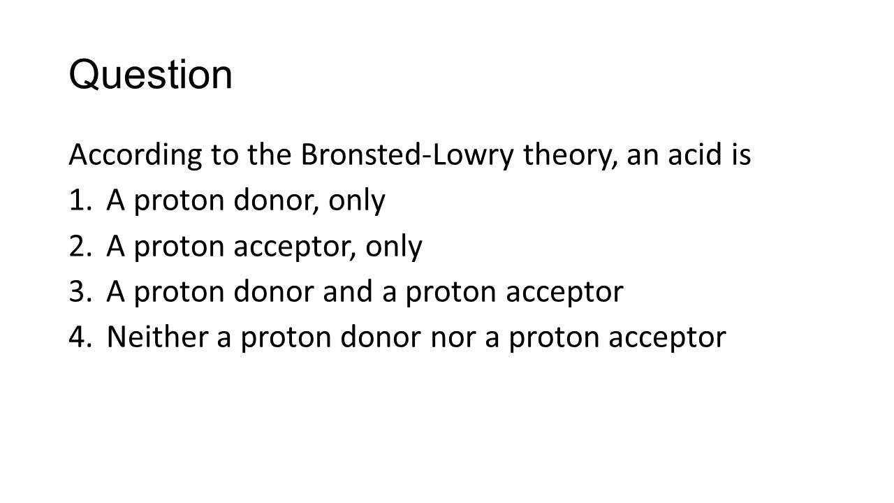 Question According to the Bronsted-Lowry theory, an acid is 1.A proton donor, only 2.A proton acceptor, only 3.A proton donor and a proton acceptor 4.Neither a proton donor nor a proton acceptor