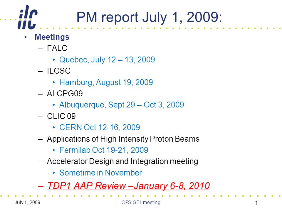 July 1, 2009CFS-GBL meeting 1 PM report July 1, 2009: Meetings –FALC Quebec, July 12 – 13, 2009 –ILCSC Hamburg, August 19, 2009 –ALCPG09 Albuquerque, Sept 29 – Oct 3, 2009 –CLIC 09 CERN Oct 12-16, 2009 –Applications of High Intensity Proton Beams Fermilab Oct 19-21, 2009 –Accelerator Design and Integration meeting Sometime in November –TDP1 AAP Review –January 6-8, 2010