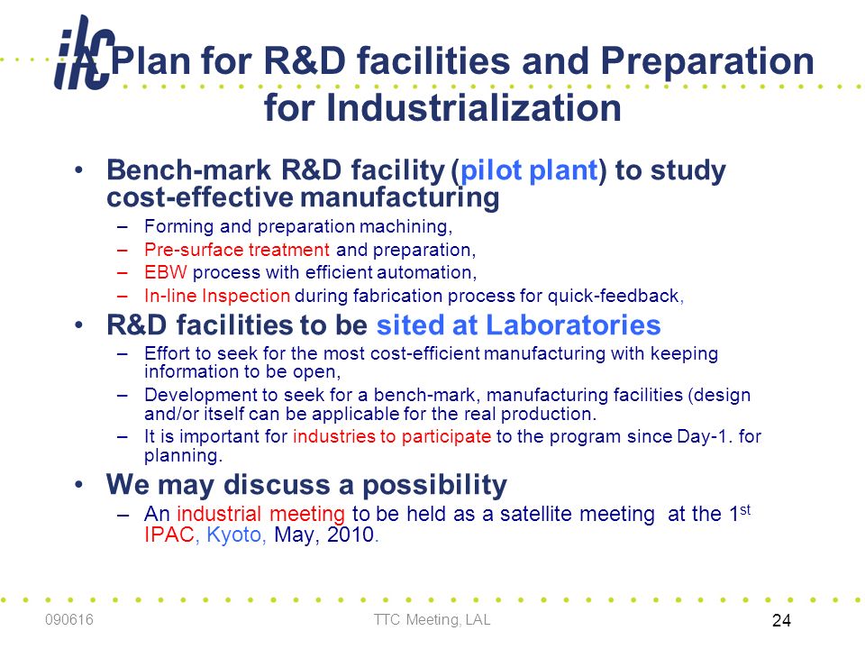 A Plan for R&D facilities and Preparation for Industrialization Bench-mark R&D facility (pilot plant) to study cost-effective manufacturing –Forming and preparation machining, –Pre-surface treatment and preparation, –EBW process with efficient automation, –In-line Inspection during fabrication process for quick-feedback, R&D facilities to be sited at Laboratories –Effort to seek for the most cost-efficient manufacturing with keeping information to be open, –Development to seek for a bench-mark, manufacturing facilities (design and/or itself can be applicable for the real production.