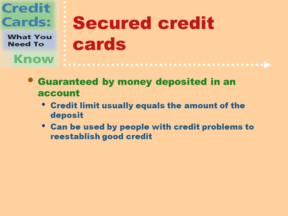Secured credit cards Guaranteed by money deposited in an account Credit limit usually equals the amount of the deposit Can be used by people with credit problems to reestablish good credit