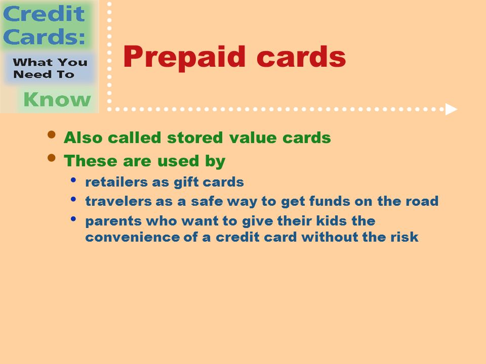 Prepaid cards Also called stored value cards These are used by retailers as gift cards travelers as a safe way to get funds on the road parents who want to give their kids the convenience of a credit card without the risk