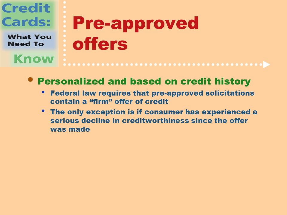 Pre-approved offers Personalized and based on credit history Federal law requires that pre-approved solicitations contain a firm offer of credit The only exception is if consumer has experienced a serious decline in creditworthiness since the offer was made