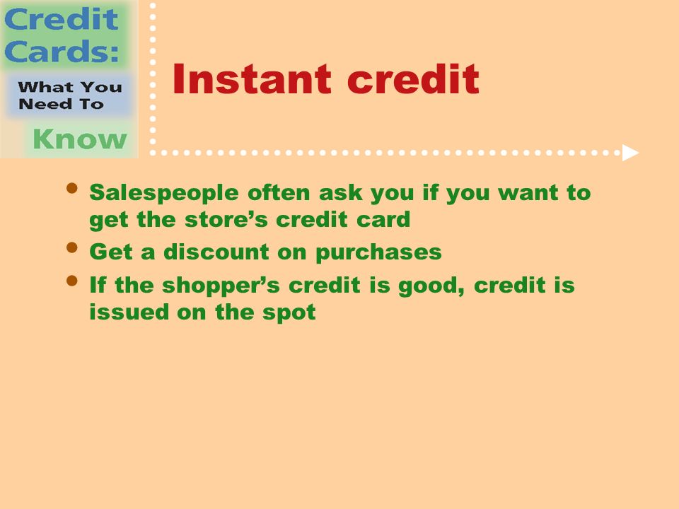 Instant credit Salespeople often ask you if you want to get the store’s credit card Get a discount on purchases If the shopper’s credit is good, credit is issued on the spot