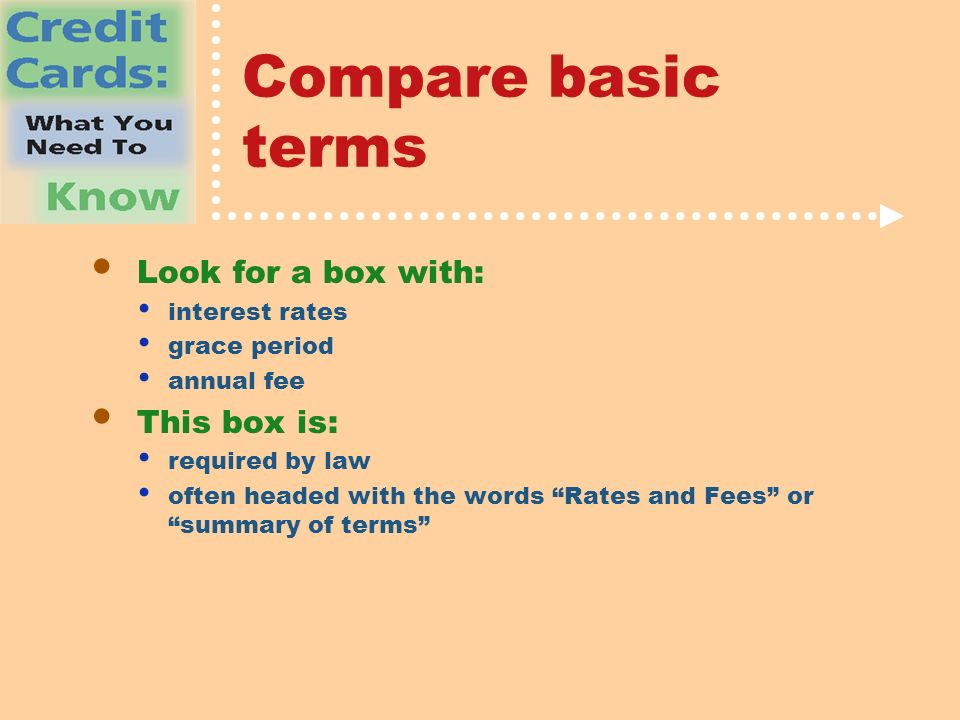 Compare basic terms Look for a box with: interest rates grace period annual fee This box is: required by law often headed with the words Rates and Fees or summary of terms