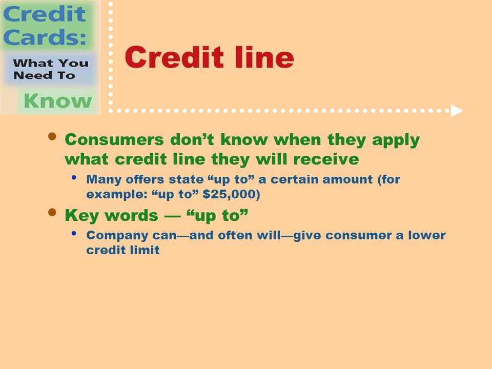 Credit line Consumers don’t know when they apply what credit line they will receive Many offers state up to a certain amount (for example: up to $25,000) Key words — up to Company can—and often will—give consumer a lower credit limit