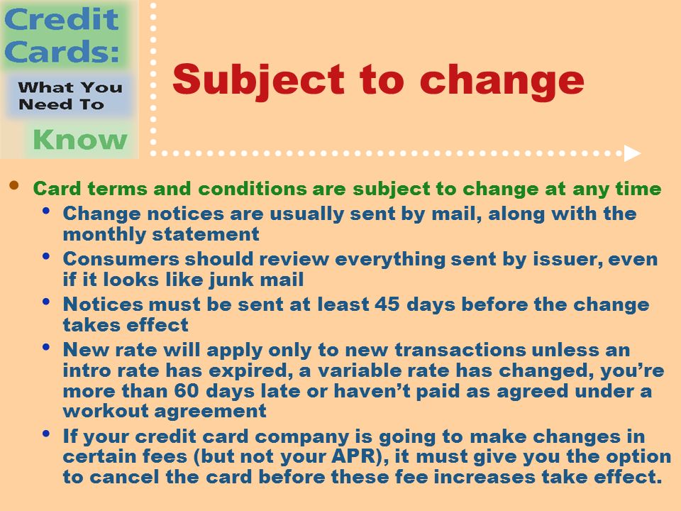 Subject to change Card terms and conditions are subject to change at any time Change notices are usually sent by mail, along with the monthly statement Consumers should review everything sent by issuer, even if it looks like junk mail Notices must be sent at least 45 days before the change takes effect New rate will apply only to new transactions unless an intro rate has expired, a variable rate has changed, you’re more than 60 days late or haven’t paid as agreed under a workout agreement If your credit card company is going to make changes in certain fees (but not your APR), it must give you the option to cancel the card before these fee increases take effect.