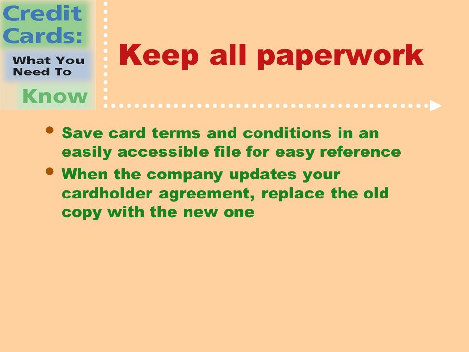 Keep all paperwork Save card terms and conditions in an easily accessible file for easy reference When the company updates your cardholder agreement, replace the old copy with the new one