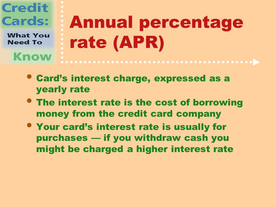 Annual percentage rate (APR) Card’s interest charge, expressed as a yearly rate The interest rate is the cost of borrowing money from the credit card company Your card’s interest rate is usually for purchases — if you withdraw cash you might be charged a higher interest rate