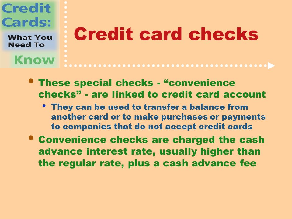 Credit card checks These special checks - convenience checks - are linked to credit card account They can be used to transfer a balance from another card or to make purchases or payments to companies that do not accept credit cards Convenience checks are charged the cash advance interest rate, usually higher than the regular rate, plus a cash advance fee