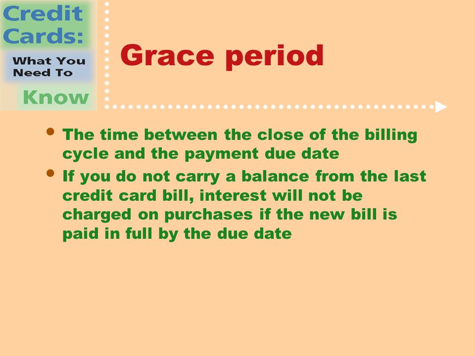 Grace period The time between the close of the billing cycle and the payment due date If you do not carry a balance from the last credit card bill, interest will not be charged on purchases if the new bill is paid in full by the due date
