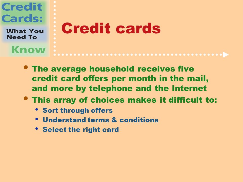 Credit cards The average household receives five credit card offers per month in the mail, and more by telephone and the Internet This array of choices makes it difficult to: Sort through offers Understand terms & conditions Select the right card