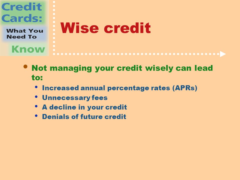 Wise credit Not managing your credit wisely can lead to: Increased annual percentage rates (APRs) Unnecessary fees A decline in your credit Denials of future credit