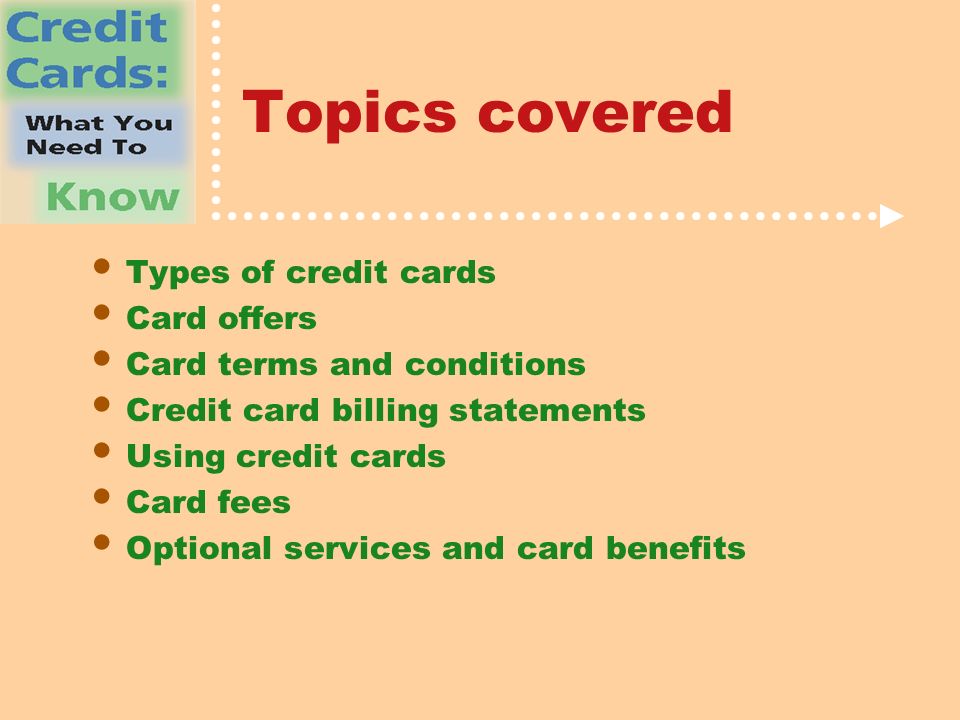 Topics covered Types of credit cards Card offers Card terms and conditions Credit card billing statements Using credit cards Card fees Optional services and card benefits
