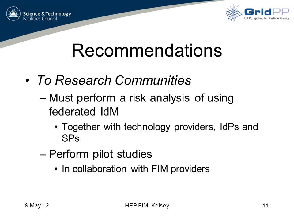 Recommendations To Research Communities –Must perform a risk analysis of using federated IdM Together with technology providers, IdPs and SPs –Perform pilot studies In collaboration with FIM providers 9 May 12HEP FIM, Kelsey11