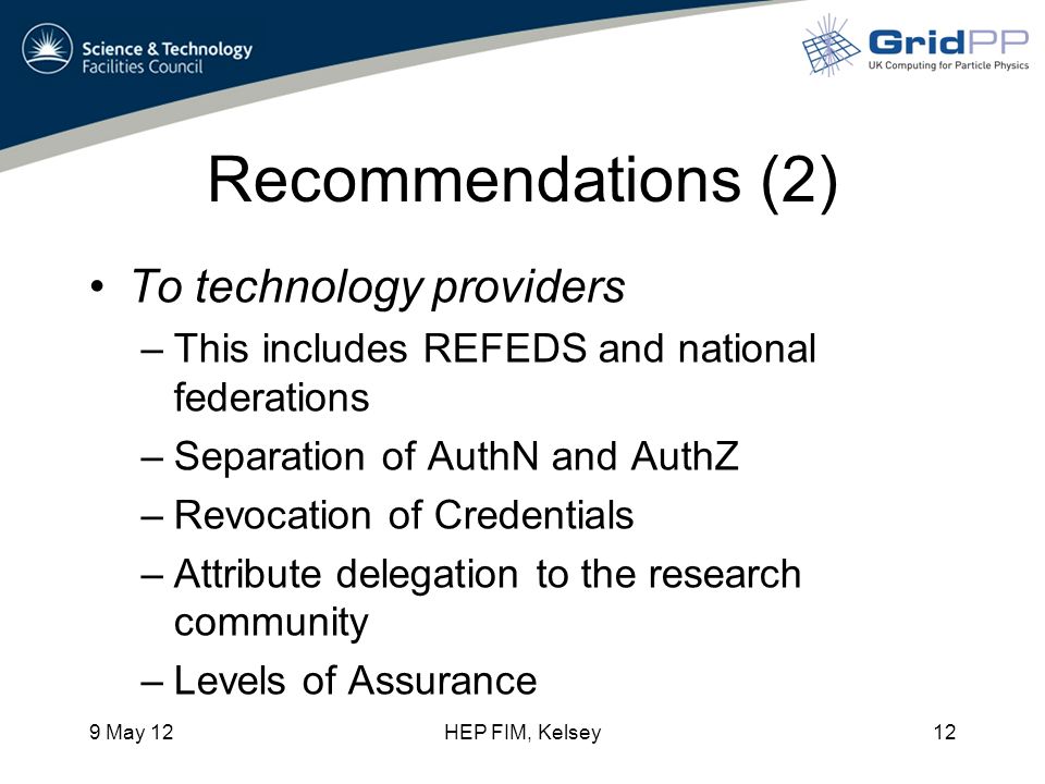 Recommendations (2) To technology providers –This includes REFEDS and national federations –Separation of AuthN and AuthZ –Revocation of Credentials –Attribute delegation to the research community –Levels of Assurance 9 May 12HEP FIM, Kelsey12