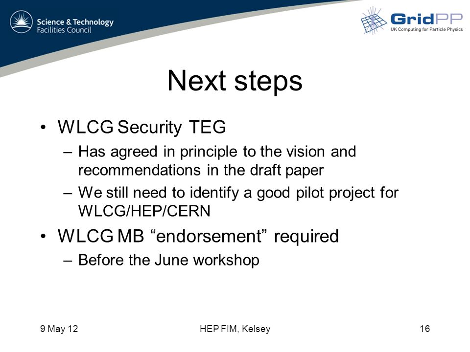 Next steps WLCG Security TEG –Has agreed in principle to the vision and recommendations in the draft paper –We still need to identify a good pilot project for WLCG/HEP/CERN WLCG MB endorsement required –Before the June workshop 9 May 12HEP FIM, Kelsey16