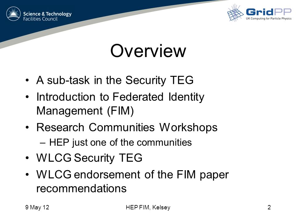 Overview A sub-task in the Security TEG Introduction to Federated Identity Management (FIM) Research Communities Workshops –HEP just one of the communities WLCG Security TEG WLCG endorsement of the FIM paper recommendations 9 May 12HEP FIM, Kelsey2