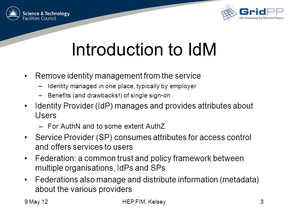 Introduction to IdM Remove identity management from the service –Identity managed in one place, typically by employer –Benefits (and drawbacks!) of single sign-on Identity Provider (IdP) manages and provides attributes about Users –For AuthN and to some extent AuthZ Service Provider (SP) consumes attributes for access control and offers services to users Federation: a common trust and policy framework between multiple organisations, IdPs and SPs Federations also manage and distribute information (metadata) about the various providers 9 May 12HEP FIM, Kelsey3