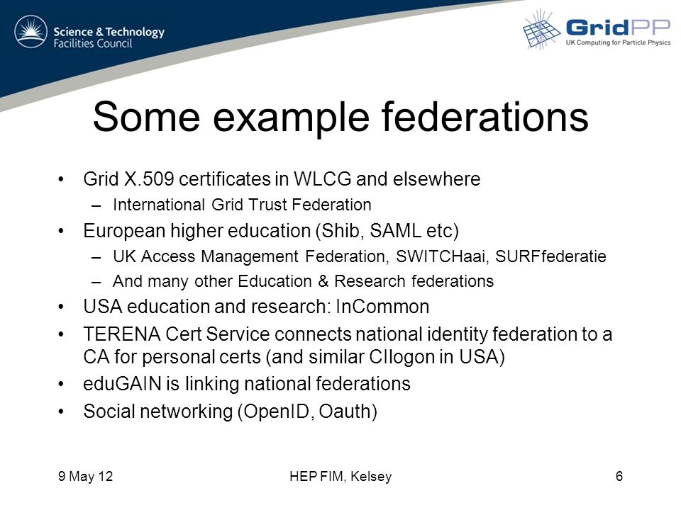 Some example federations Grid X.509 certificates in WLCG and elsewhere –International Grid Trust Federation European higher education (Shib, SAML etc) –UK Access Management Federation, SWITCHaai, SURFfederatie –And many other Education & Research federations USA education and research: InCommon TERENA Cert Service connects national identity federation to a CA for personal certs (and similar CIlogon in USA) eduGAIN is linking national federations Social networking (OpenID, Oauth) 9 May 12HEP FIM, Kelsey6