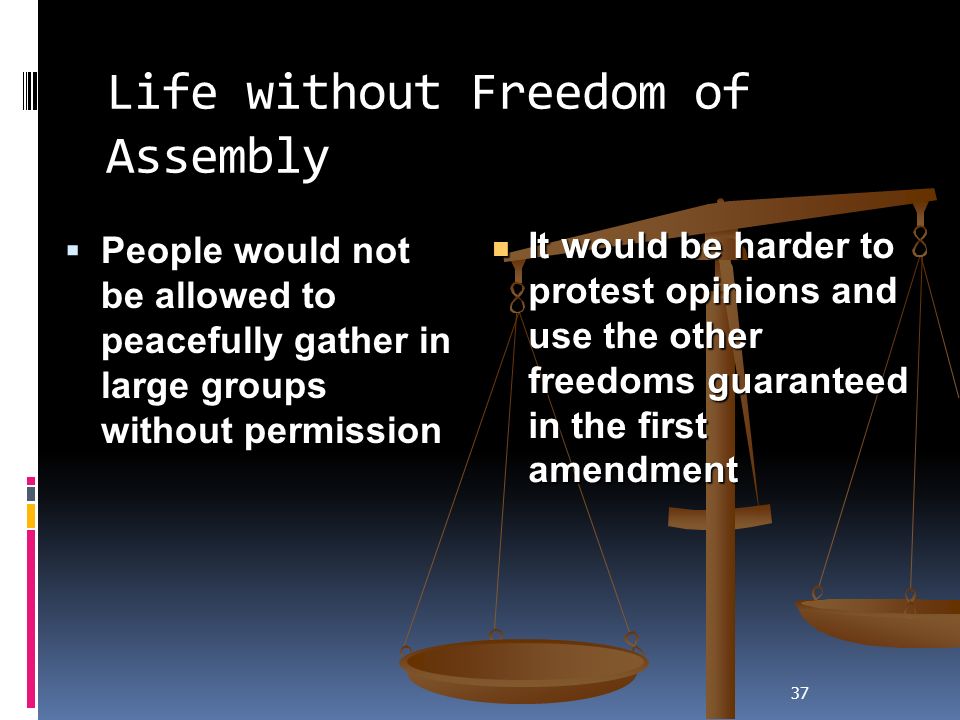 37 Life without Freedom of Assembly  People would not be allowed to peacefully gather in large groups without permission It would be harder to protest opinions and use the other freedoms guaranteed in the first amendment It would be harder to protest opinions and use the other freedoms guaranteed in the first amendment