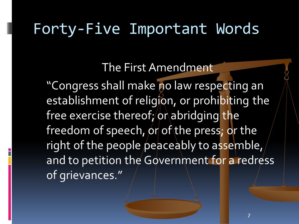 7 Forty-Five Important Words The First Amendment Congress shall make no law respecting an establishment of religion, or prohibiting the free exercise thereof; or abridging the freedom of speech, or of the press; or the right of the people peaceably to assemble, and to petition the Government for a redress of grievances.