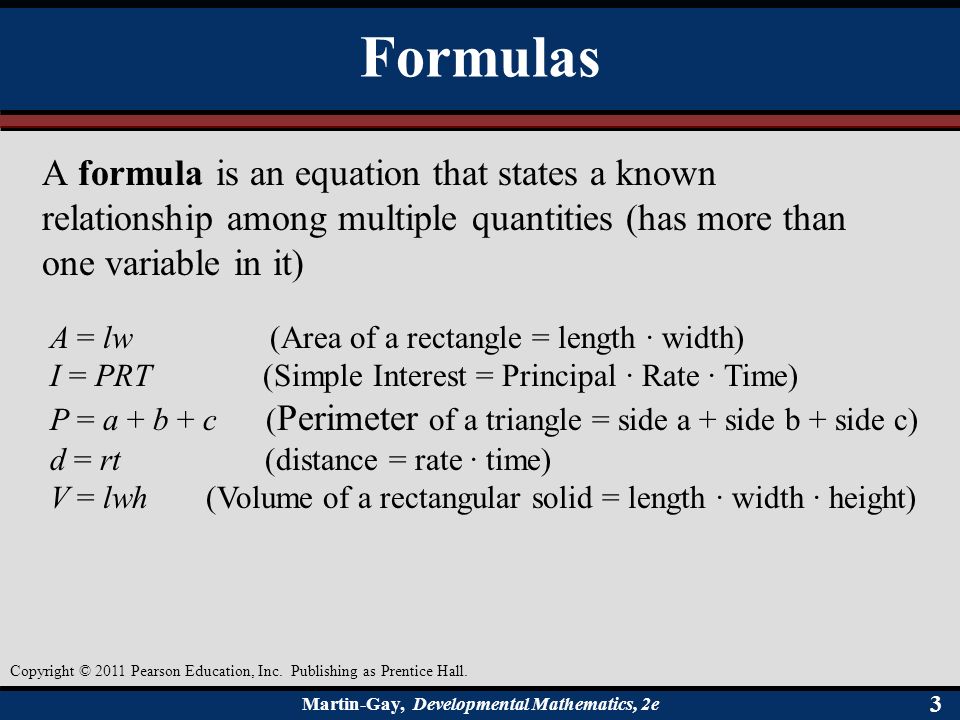 Martin-Gay, Developmental Mathematics, 2e 33 Formulas A formula is an equation that states a known relationship among multiple quantities (has more than one variable in it) A = lw (Area of a rectangle = length · width) I = PRT (Simple Interest = Principal · Rate · Time) P = a + b + c ( Perimeter of a triangle = side a + side b + side c) d = rt (distance = rate · time) V = lwh (Volume of a rectangular solid = length · width · height) Copyright © 2011 Pearson Education, Inc.