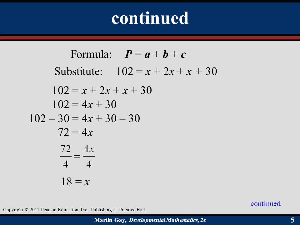 Martin-Gay, Developmental Mathematics, 2e 55 Formula: P = a + b + c Substitute: 102 = x + 2x + x = x + 2x + x = 4x – 30 = 4x + 30 – = 4x 18 = x continued Copyright © 2011 Pearson Education, Inc.