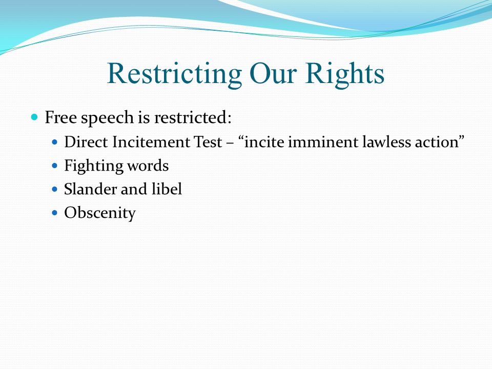 Restricting Our Rights Free speech is restricted: Direct Incitement Test – incite imminent lawless action Fighting words Slander and libel Obscenity