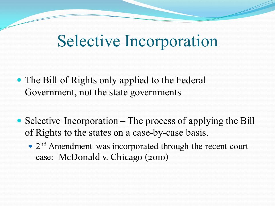 Selective Incorporation The Bill of Rights only applied to the Federal Government, not the state governments Selective Incorporation – The process of applying the Bill of Rights to the states on a case-by-case basis.