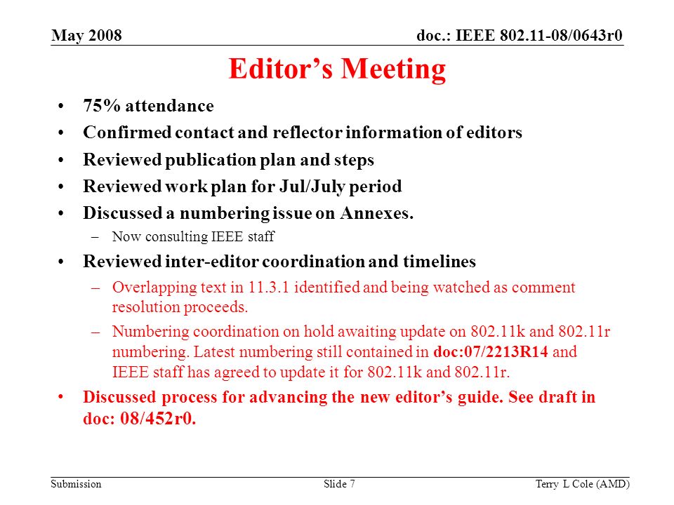 Submission doc.: IEEE /0643r0May 2008 Terry L Cole (AMD)Slide 7 Editor’s Meeting 75% attendance Confirmed contact and reflector information of editors Reviewed publication plan and steps Reviewed work plan for Jul/July period Discussed a numbering issue on Annexes.