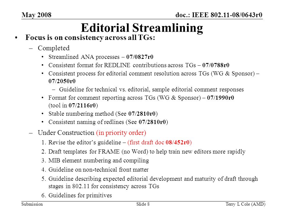 Submission doc.: IEEE /0643r0May 2008 Terry L Cole (AMD)Slide 8 Editorial Streamlining Focus is on consistency across all TGs: –Completed Streamlined ANA processes – 07/0827r0 Consistent format for REDLINE contributions across TGs – 07/0788r0 Consistent process for editorial comment resolution across TGs (WG & Sponsor) – 07/2050r0 –Guideline for technical vs.