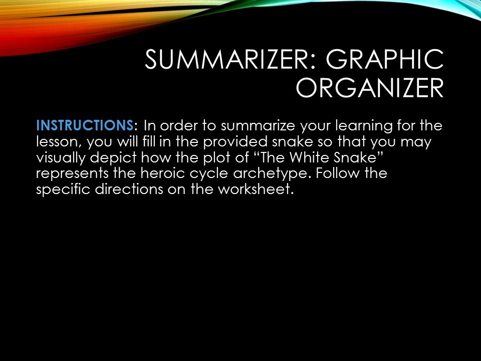 SUMMARIZER: GRAPHIC ORGANIZER INSTRUCTIONS : In order to summarize your learning for the lesson, you will fill in the provided snake so that you may visually depict how the plot of The White Snake represents the heroic cycle archetype.