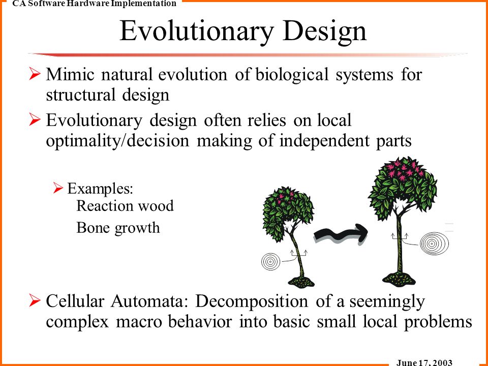CA Software Hardware Implementation June 17, 2003 Evolutionary Design  Mimic natural evolution of biological systems for structural design  Evolutionary design often relies on local optimality/decision making of independent parts  Examples: Reaction wood Bone growth  Cellular Automata: Decomposition of a seemingly complex macro behavior into basic small local problems