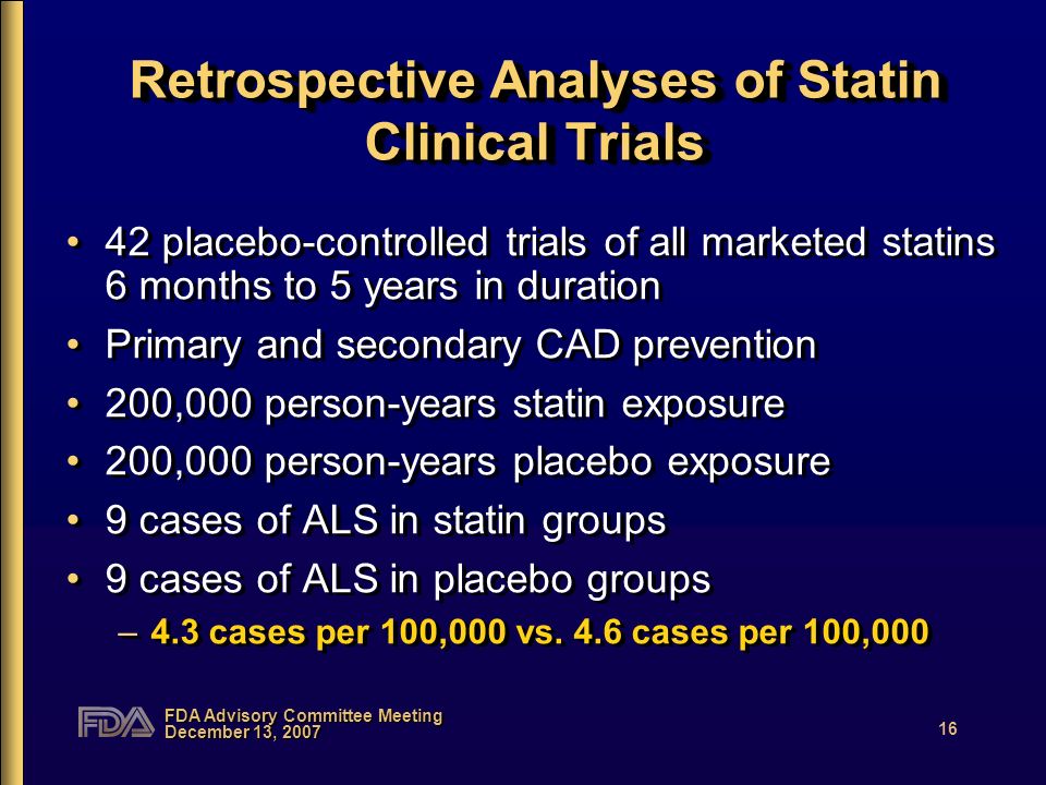 FDA Advisory Committee Meeting December 13, Retrospective Analyses of Statin Clinical Trials 42 placebo-controlled trials of all marketed statins 6 months to 5 years in duration Primary and secondary CAD prevention 200,000 person-years statin exposure 200,000 person-years placebo exposure 9 cases of ALS in statin groups 9 cases of ALS in placebo groups –4.3 cases per 100,000 vs.