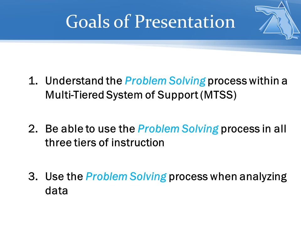 Goals of Presentation 1.Understand the Problem Solving process within a Multi-Tiered System of Support (MTSS) 2.Be able to use the Problem Solving process in all three tiers of instruction 3.Use the Problem Solving process when analyzing data