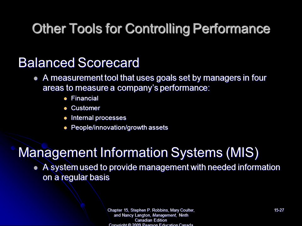Other Tools for Controlling Performance Balanced Scorecard A measurement tool that uses goals set by managers in four areas to measure a company’s performance: A measurement tool that uses goals set by managers in four areas to measure a company’s performance: Financial Financial Customer Customer Internal processes Internal processes People/innovation/growth assets People/innovation/growth assets Management Information Systems (MIS) A system used to provide management with needed information on a regular basis A system used to provide management with needed information on a regular basis Chapter 15, Stephen P.