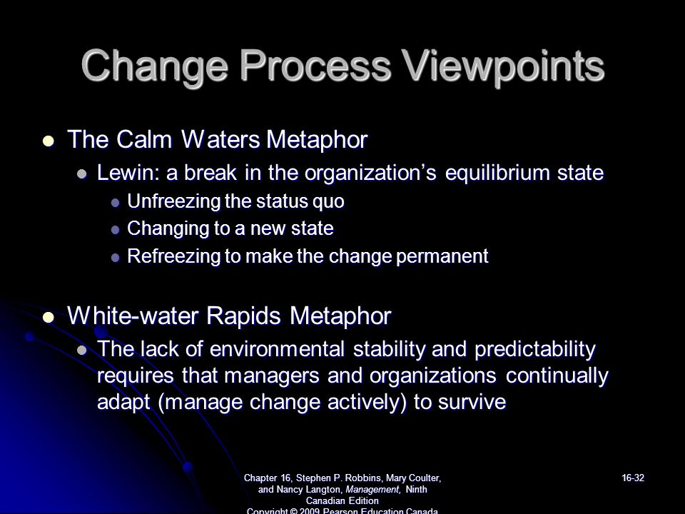 Change Process Viewpoints The Calm Waters Metaphor The Calm Waters Metaphor Lewin: a break in the organization’s equilibrium state Lewin: a break in the organization’s equilibrium state Unfreezing the status quo Unfreezing the status quo Changing to a new state Changing to a new state Refreezing to make the change permanent Refreezing to make the change permanent White-water Rapids Metaphor White-water Rapids Metaphor The lack of environmental stability and predictability requires that managers and organizations continually adapt (manage change actively) to survive The lack of environmental stability and predictability requires that managers and organizations continually adapt (manage change actively) to survive Chapter 16, Stephen P.