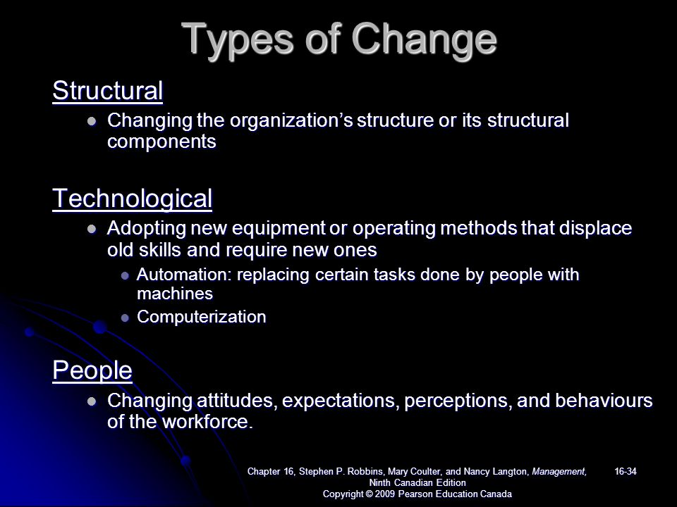 Types of Change Structural Changing the organization’s structure or its structural components Changing the organization’s structure or its structural componentsTechnological Adopting new equipment or operating methods that displace old skills and require new ones Adopting new equipment or operating methods that displace old skills and require new ones Automation: replacing certain tasks done by people with machines Automation: replacing certain tasks done by people with machines Computerization ComputerizationPeople Changing attitudes, expectations, perceptions, and behaviours of the workforce.