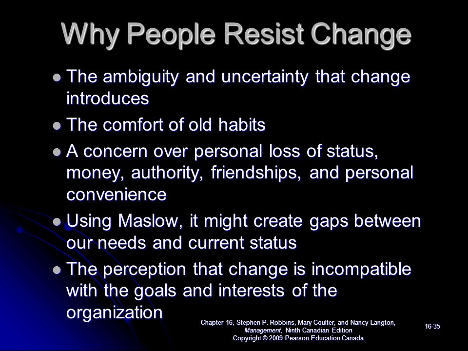 Why People Resist Change The ambiguity and uncertainty that change introduces The ambiguity and uncertainty that change introduces The comfort of old habits The comfort of old habits A concern over personal loss of status, money, authority, friendships, and personal convenience A concern over personal loss of status, money, authority, friendships, and personal convenience Using Maslow, it might create gaps between our needs and current status Using Maslow, it might create gaps between our needs and current status The perception that change is incompatible with the goals and interests of the organization The perception that change is incompatible with the goals and interests of the organization Chapter 16, Stephen P.