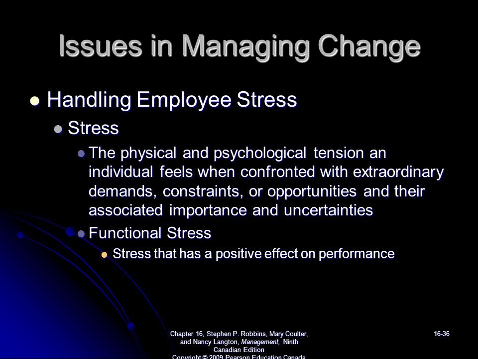 Issues in Managing Change Handling Employee Stress Handling Employee Stress Stress Stress The physical and psychological tension an individual feels when confronted with extraordinary demands, constraints, or opportunities and their associated importance and uncertainties The physical and psychological tension an individual feels when confronted with extraordinary demands, constraints, or opportunities and their associated importance and uncertainties Functional Stress Functional Stress Stress that has a positive effect on performance Stress that has a positive effect on performance Chapter 16, Stephen P.