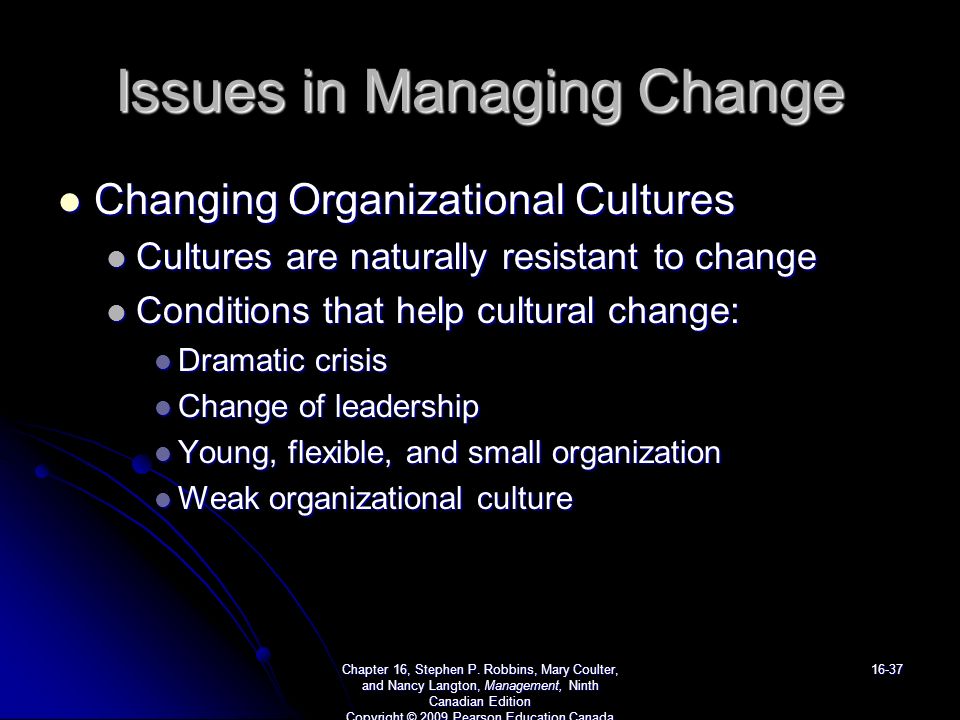 Issues in Managing Change Changing Organizational Cultures Changing Organizational Cultures Cultures are naturally resistant to change Cultures are naturally resistant to change Conditions that help cultural change: Conditions that help cultural change: Dramatic crisis Dramatic crisis Change of leadership Change of leadership Young, flexible, and small organization Young, flexible, and small organization Weak organizational culture Weak organizational culture Chapter 16, Stephen P.
