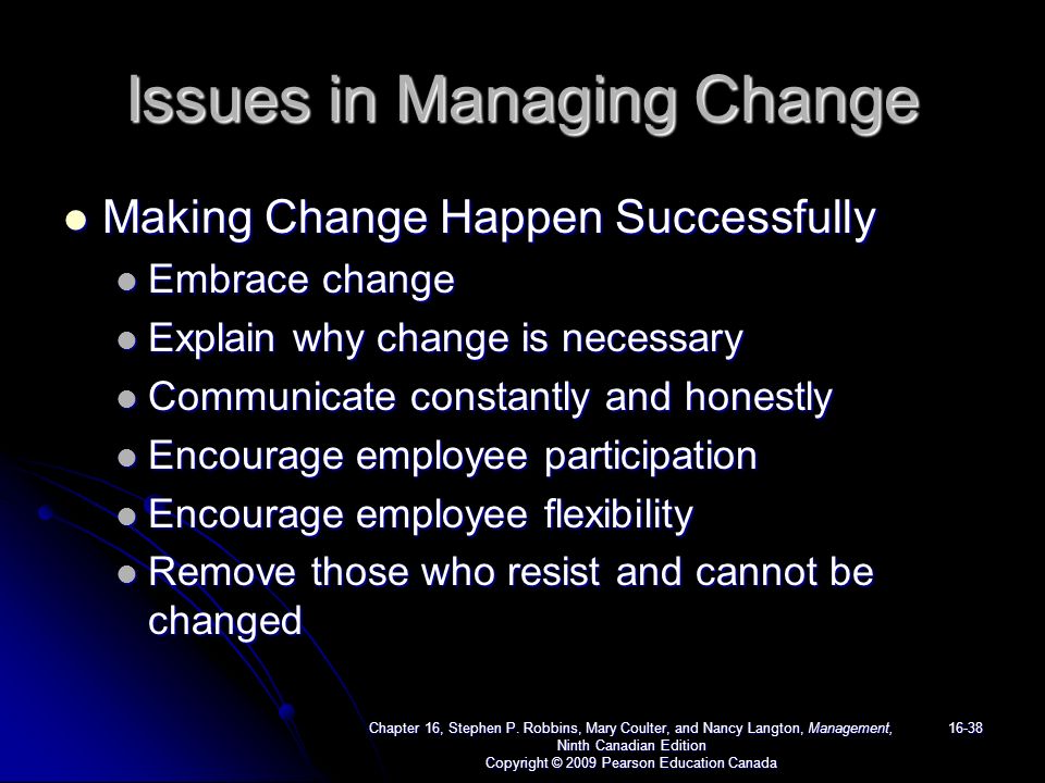 Issues in Managing Change Making Change Happen Successfully Making Change Happen Successfully Embrace change Embrace change Explain why change is necessary Explain why change is necessary Communicate constantly and honestly Communicate constantly and honestly Encourage employee participation Encourage employee participation Encourage employee flexibility Encourage employee flexibility Remove those who resist and cannot be changed Remove those who resist and cannot be changed Chapter 16, Stephen P.