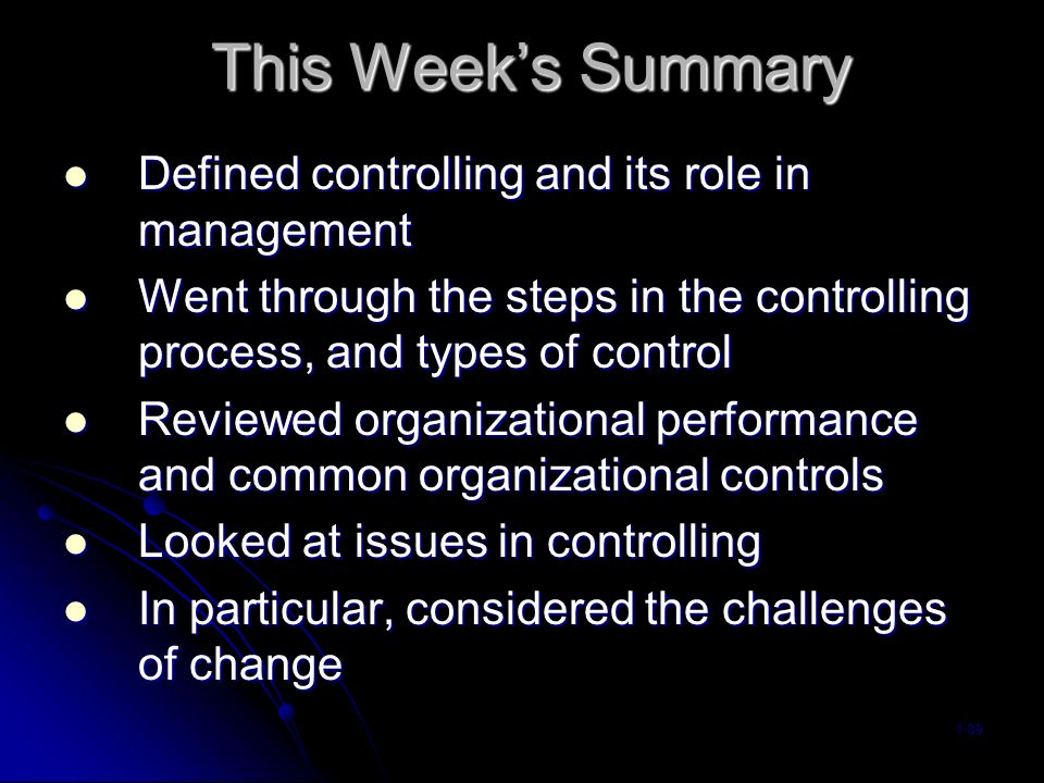 This Week’s Summary Defined controlling and its role in management Defined controlling and its role in management Went through the steps in the controlling process, and types of control Went through the steps in the controlling process, and types of control Reviewed organizational performance and common organizational controls Reviewed organizational performance and common organizational controls Looked at issues in controlling Looked at issues in controlling In particular, considered the challenges of change In particular, considered the challenges of change 1-39